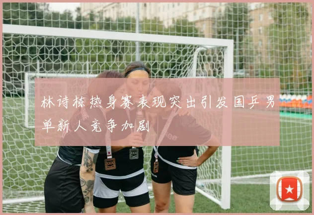 林诗栋热身赛表现突出引发国乒男单新人竞争加剧