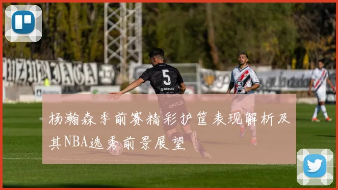 杨瀚森季前赛精彩护筐表现解析及其NBA选秀前景展望