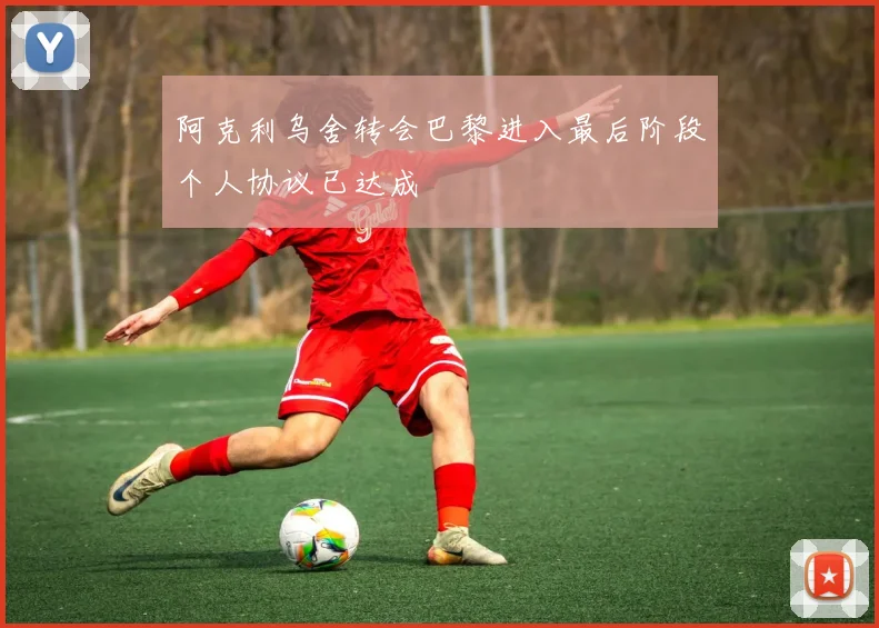 阿克利乌舍转会巴黎进入最后阶段个人协议已达成