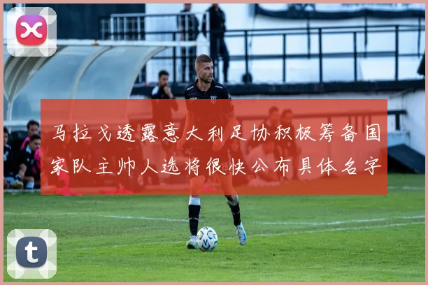 马拉戈透露意大利足协积极筹备国家队主帅人选将很快公布具体名字