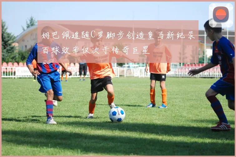 姆巴佩追随C罗脚步创造皇马新纪录百球效率仅次于传奇巨星