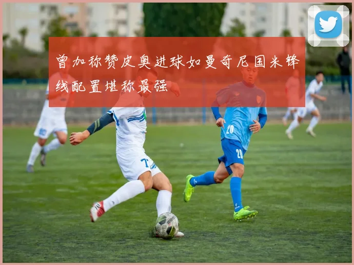 曾加称赞皮奥进球如曼奇尼国米锋线配置堪称最强