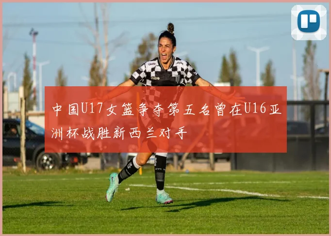 中国U17女篮争夺第五名曾在U16亚洲杯战胜新西兰对手