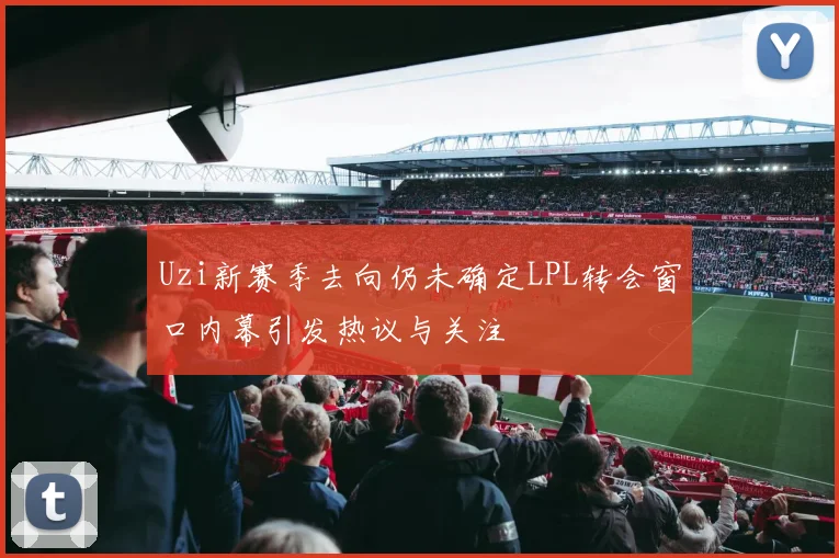 Uzi新赛季去向仍未确定LPL转会窗口内幕引发热议与关注